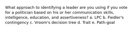 What approach to identifying a leader are you using if you vote for a politician based on his or her communication skills, intelligence, education, and assertiveness? a. LPC b. Fiedler's contingency c. Vroom's decision tree d. Trait e. Path-goal