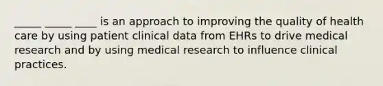 _____ _____ ____ is an approach to improving the quality of health care by using patient clinical data from EHRs to drive medical research and by using medical research to influence clinical practices.