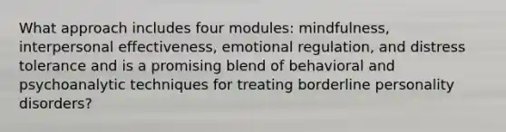 What approach includes four modules: mindfulness, interpersonal effectiveness, emotional regulation, and distress tolerance and is a promising blend of behavioral and psychoanalytic techniques for treating borderline personality disorders?