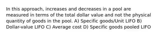 In this approach, increases and decreases in a pool are measured in terms of the total dollar value and not the physical quantity of goods in the pool. A) Specific goods/Unit LIFO B) Dollar-value LIFO C) Average cost D) Specific goods pooled LIFO