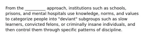 From the __________ approach, institutions such as schools, prisons, and mental hospitals use knowledge, norms, and values to categorize people into "deviant" subgroups such as slow learners, convicted felons, or criminally insane individuals, and then control them through specific patterns of discipline.