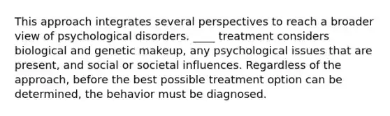 This approach integrates several perspectives to reach a broader view of psychological disorders. ____ treatment considers biological and genetic makeup, any psychological issues that are present, and social or societal influences. Regardless of the approach, before the best possible treatment option can be determined, the behavior must be diagnosed.