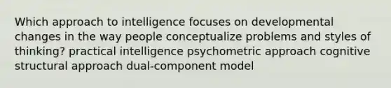 Which approach to intelligence focuses on developmental changes in the way people conceptualize problems and styles of thinking? practical intelligence psychometric approach cognitive structural approach dual-component model