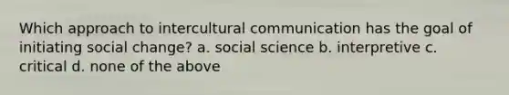 Which approach to intercultural communication has the goal of initiating social change? a. social science b. interpretive c. critical d. none of the above