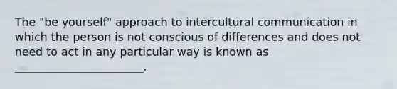 The "be yourself" approach to intercultural communication in which the person is not conscious of differences and does not need to act in any particular way is known as _______________________.