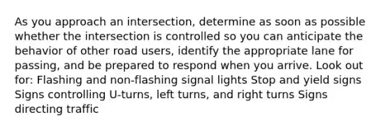 As you approach an intersection, determine as soon as possible whether the intersection is controlled so you can anticipate the behavior of other road users, identify the appropriate lane for passing, and be prepared to respond when you arrive. Look out for: Flashing and non-flashing signal lights Stop and yield signs Signs controlling U-turns, left turns, and right turns Signs directing traffic