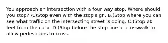 You approach an intersection with a four way stop. Where should you stop? A.)Stop even with the stop sign. B.)Stop where you can see what traffic on the intersecting street is doing. C.)Stop 20 feet from the curb. D.)Stop before the stop line or crosswalk to allow pedestrians to cross.