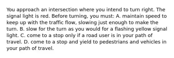 You approach an intersection where you intend to turn right. The signal light is red. Before turning, you must: A. maintain speed to keep up with the traffic flow, slowing just enough to make the turn. B. slow for the turn as you would for a flashing yellow signal light. C. come to a stop only if a road user is in your path of travel. D. come to a stop and yield to pedestrians and vehicles in your path of travel.