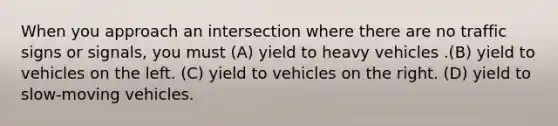 When you approach an intersection where there are no traffic signs or signals, you must (A) yield to heavy vehicles .(B) yield to vehicles on the left. (C) yield to vehicles on the right. (D) yield to slow-moving vehicles.