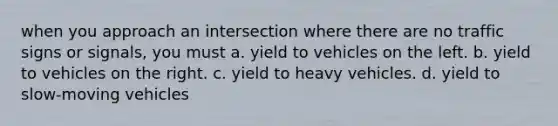 when you approach an intersection where there are no traffic signs or signals, you must a. yield to vehicles on the left. b. yield to vehicles on the right. c. yield to heavy vehicles. d. yield to slow-moving vehicles