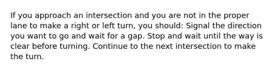 If you approach an intersection and you are not in the proper lane to make a right or left turn, you should: Signal the direction you want to go and wait for a gap. Stop and wait until the way is clear before turning. Continue to the next intersection to make the turn.