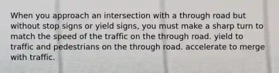 When you approach an intersection with a through road but without stop signs or yield signs, you must make a sharp turn to match the speed of the traffic on the through road. yield to traffic and pedestrians on the through road. accelerate to merge with traffic.