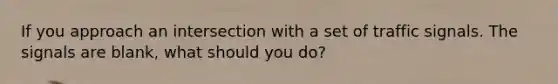 If you approach an intersection with a set of traffic signals. The signals are blank, what should you do?