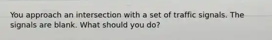 You approach an intersection with a set of traffic signals. The signals are blank. What should you do?