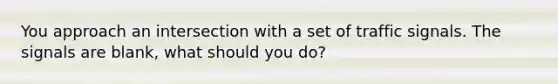 You approach an intersection with a set of traffic signals. The signals are blank, what should you do?