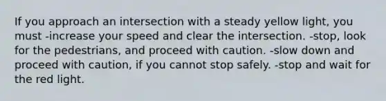 If you approach an intersection with a steady yellow light, you must -increase your speed and clear the intersection. -stop, look for the pedestrians, and proceed with caution. -slow down and proceed with caution, if you cannot stop safely. -stop and wait for the red light.