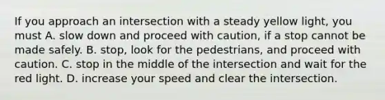 If you approach an intersection with a steady yellow light, you must A. slow down and proceed with caution, if a stop cannot be made safely. B. stop, look for the pedestrians, and proceed with caution. C. stop in the middle of the intersection and wait for the red light. D. increase your speed and clear the intersection.