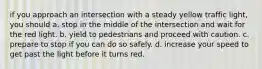 if you approach an intersection with a steady yellow traffic light, you should a. stop in the middle of the intersection and wait for the red light. b. yield to pedestrians and proceed with caution. c. prepare to stop if you can do so safely. d. increase your speed to get past the light before it turns red.