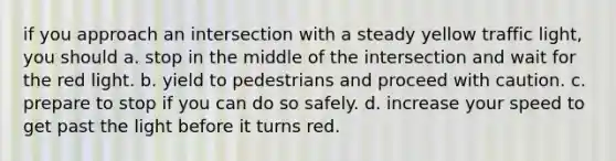 if you approach an intersection with a steady yellow traffic light, you should a. stop in the middle of the intersection and wait for the red light. b. yield to pedestrians and proceed with caution. c. prepare to stop if you can do so safely. d. increase your speed to get past the light before it turns red.