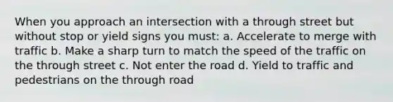 When you approach an intersection with a through street but without stop or yield signs you must: a. Accelerate to merge with traffic b. Make a sharp turn to match the speed of the traffic on the through street c. Not enter the road d. Yield to traffic and pedestrians on the through road