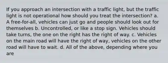 If you approach an intersection with a traffic light, but the traffic light is not operational how should you treat the intersection? a. A free-for-all, vehicles can just go and people should look out for themselves b. Uncontrolled, or like a stop sign. Vehicles should take turns, the one on the right has the right of way. c. Vehicles on the main road will have the right of way, vehicles on the other road will have to wait. d. All of the above, depending where you are