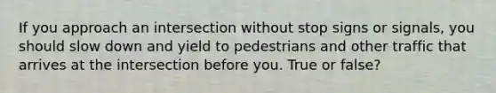 If you approach an intersection without stop signs or signals, you should slow down and yield to pedestrians and other traffic that arrives at the intersection before you. True or false?