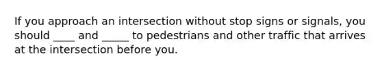 If you approach an intersection without stop signs or signals, you should ____ and _____ to pedestrians and other traffic that arrives at the intersection before you.