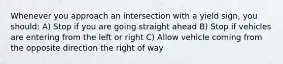 Whenever you approach an intersection with a yield sign, you should: A) Stop if you are going straight ahead B) Stop if vehicles are entering from the left or right C) Allow vehicle coming from the opposite direction the right of way