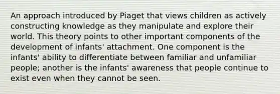 An approach introduced by Piaget that views children as actively constructing knowledge as they manipulate and explore their world. This theory points to other important components of the development of infants' attachment. One component is the infants' ability to differentiate between familiar and unfamiliar people; another is the infants' awareness that people continue to exist even when they cannot be seen.