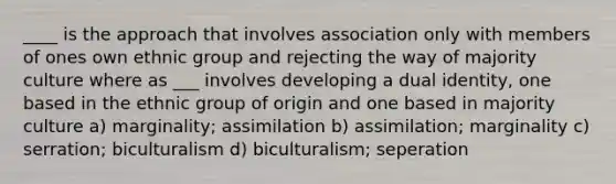 ____ is the approach that involves association only with members of ones own ethnic group and rejecting the way of majority culture where as ___ involves developing a dual identity, one based in the ethnic group of origin and one based in majority culture a) marginality; assimilation b) assimilation; marginality c) serration; biculturalism d) biculturalism; seperation