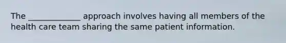 The _____________ approach involves having all members of the health care team sharing the same patient information.