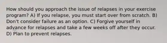 How should you approach the issue of relapses in your exercise program? A) If you relapse, you must start over from scratch. B) Don't consider failure as an option. C) Forgive yourself in advance for relapses and take a few weeks off after they occur. D) Plan to prevent relapses.