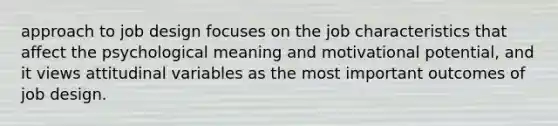 approach to job design focuses on the job characteristics that affect the psychological meaning and motivational potential, and it views attitudinal variables as the most important outcomes of job design.