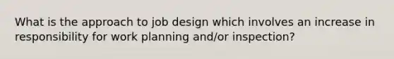 What is the approach to job design which involves an increase in responsibility for work planning and/or inspection?