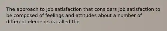 The approach to job satisfaction that considers job satisfaction to be composed of feelings and attitudes about a number of different elements is called the