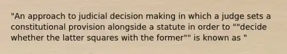 "An approach to judicial decision making in which a judge sets a constitutional provision alongside a statute in order to ""decide whether the latter squares with the former"" is known as "