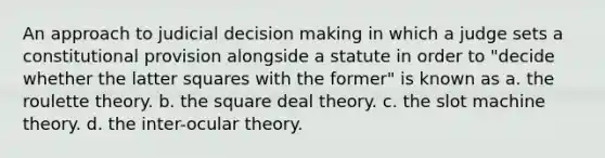 An approach to judicial decision making in which a judge sets a constitutional provision alongside a statute in order to "decide whether the latter squares with the former" is known as a. the roulette theory. b. the square deal theory. c. the slot machine theory. d. the inter-ocular theory.