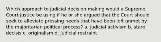 Which approach to judicial decision making would a Supreme Court justice be using if he or she argued that the Court should seek to alleviate pressing needs that have been left unmet by the majoritarian political process? a. judicial activism b. stare decisis c. originalism d. judicial restraint