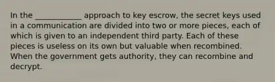 In the ____________ approach to key escrow, the secret keys used in a communication are divided into two or more pieces, each of which is given to an independent third party. Each of these pieces is useless on its own but valuable when recombined. When the government gets authority, they can recombine and decrypt.