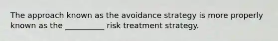 The approach known as the avoidance strategy is more properly known as the __________ risk treatment strategy.