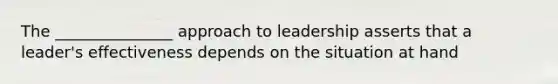 The _______________ approach to leadership asserts that a leader's effectiveness depends on the situation at hand