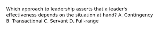 Which approach to leadership asserts that a leader's effectiveness depends on the situation at hand? A. Contingency B. Transactional C. Servant D. Full-range