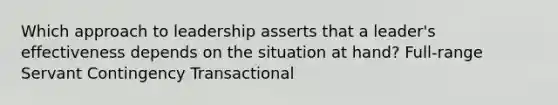 Which approach to leadership asserts that a leader's effectiveness depends on the situation at hand? Full-range Servant Contingency Transactional