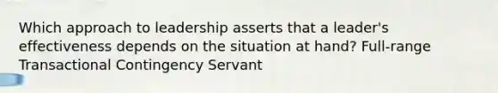 Which approach to leadership asserts that a leader's effectiveness depends on the situation at hand? Full-range Transactional Contingency Servant