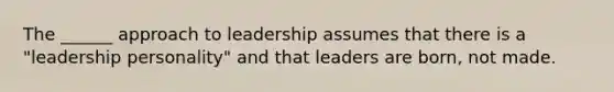 The ______ approach to leadership assumes that there is a "leadership personality" and that leaders are born, not made.