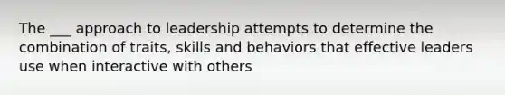 The ___ approach to leadership attempts to determine the combination of traits, skills and behaviors that effective leaders use when interactive with others