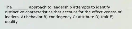 The ________ approach to leadership attempts to identify distinctive characteristics that account for the effectiveness of leaders. A) behavior B) contingency C) attribute D) trait E) quality