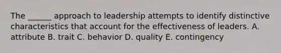 The ______ approach to leadership attempts to identify distinctive characteristics that account for the effectiveness of leaders. A. attribute B. trait C. behavior D. quality E. contingency