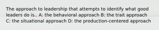 The approach to leadership that attempts to identify what good leaders do is.. A: the behavioral approach B: the trait approach C: the situational approach D: the production-centered approach