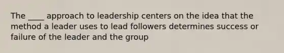 The ____ approach to leadership centers on the idea that the method a leader uses to lead followers determines success or failure of the leader and the group